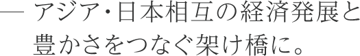 アジア・日本相互の経済発展と豊かさをつなぐ架け橋に。